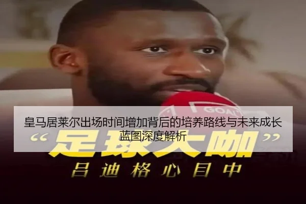 皇马居莱尔出场时间增加背后的培养路线与未来成长蓝图深度解析
