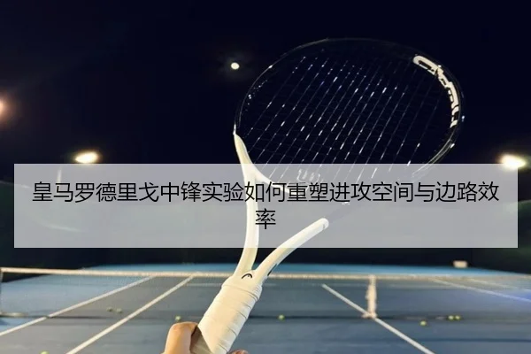 皇马罗德里戈中锋实验如何重塑进攻空间与边路效率